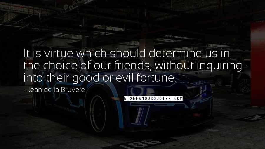 Jean De La Bruyere Quotes: It is virtue which should determine us in the choice of our friends, without inquiring into their good or evil fortune.