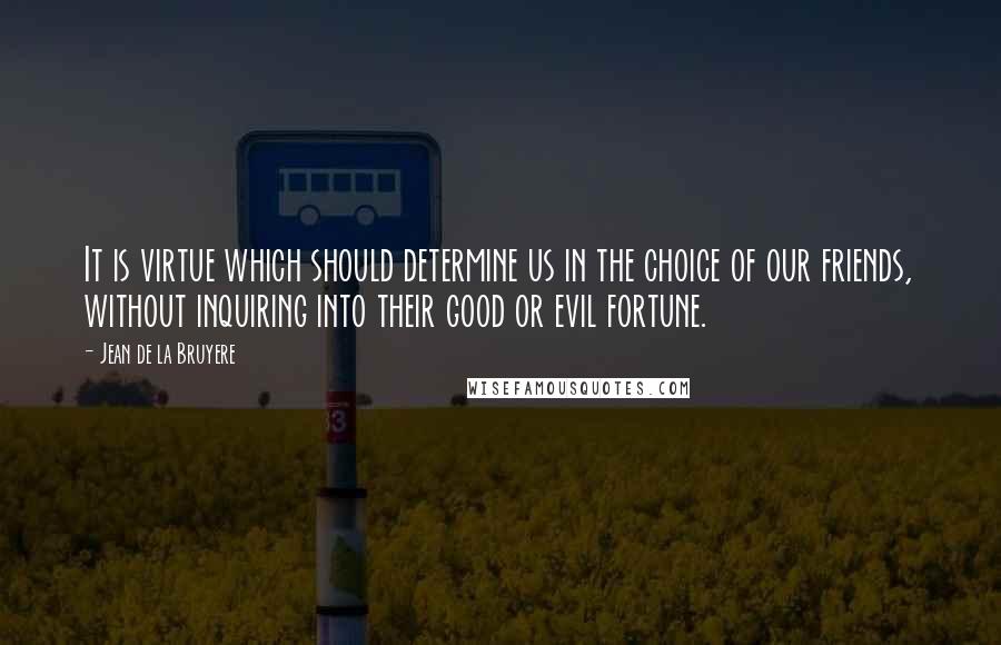 Jean De La Bruyere Quotes: It is virtue which should determine us in the choice of our friends, without inquiring into their good or evil fortune.