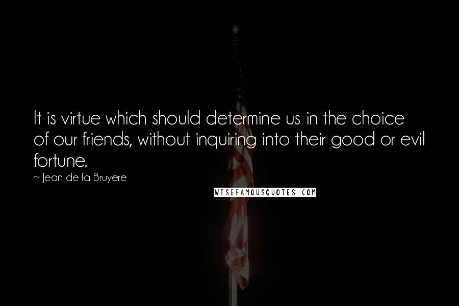 Jean De La Bruyere Quotes: It is virtue which should determine us in the choice of our friends, without inquiring into their good or evil fortune.