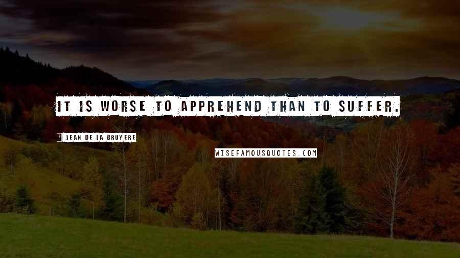 Jean De La Bruyere Quotes: It is worse to apprehend than to suffer.