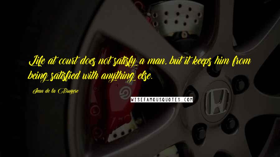 Jean De La Bruyere Quotes: Life at court does not satisfy a man, but it keeps him from being satisfied with anything else.