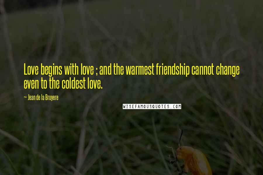 Jean De La Bruyere Quotes: Love begins with love ; and the warmest friendship cannot change even to the coldest love.