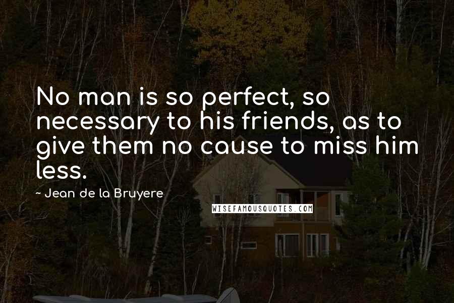 Jean De La Bruyere Quotes: No man is so perfect, so necessary to his friends, as to give them no cause to miss him less.