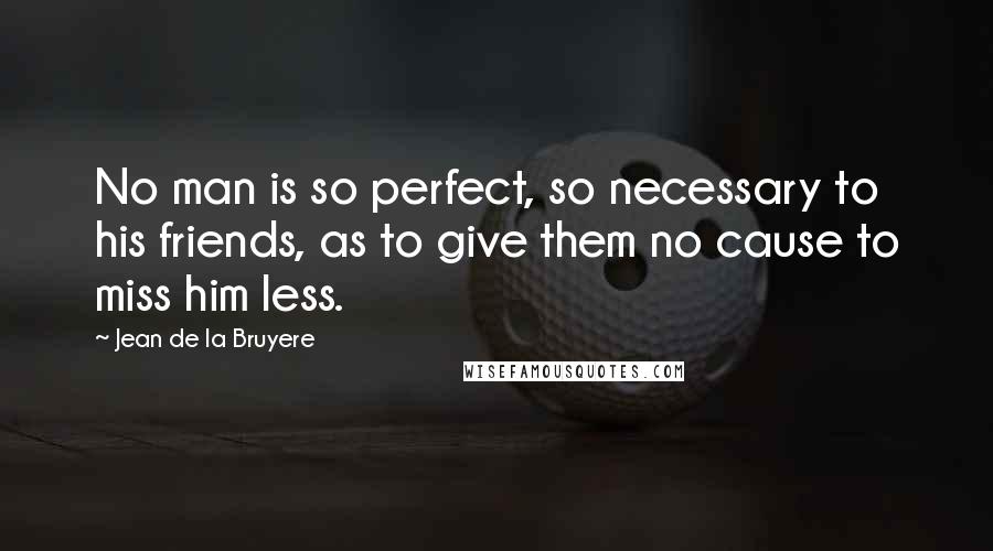 Jean De La Bruyere Quotes: No man is so perfect, so necessary to his friends, as to give them no cause to miss him less.