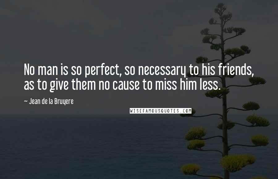Jean De La Bruyere Quotes: No man is so perfect, so necessary to his friends, as to give them no cause to miss him less.