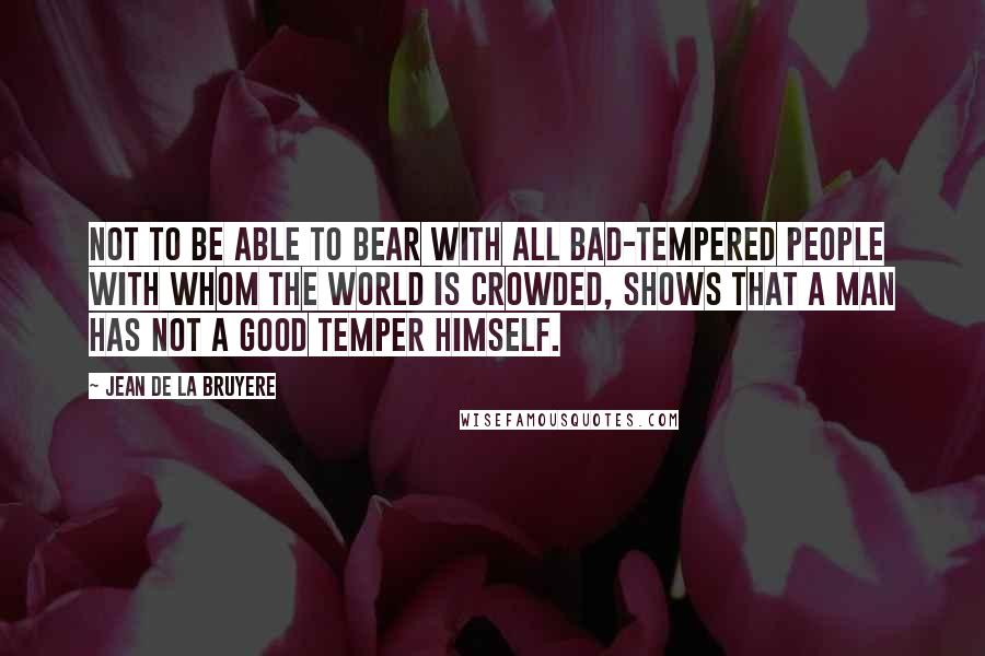 Jean De La Bruyere Quotes: Not to be able to bear with all bad-tempered people with whom the world is crowded, shows that a man has not a good temper himself.