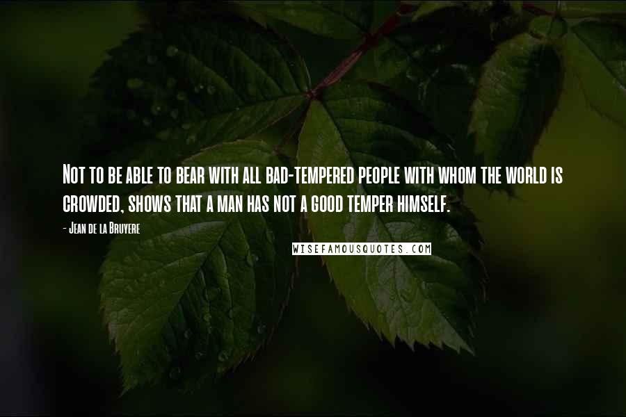 Jean De La Bruyere Quotes: Not to be able to bear with all bad-tempered people with whom the world is crowded, shows that a man has not a good temper himself.