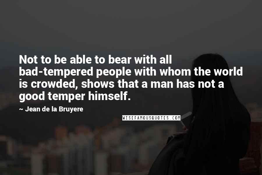 Jean De La Bruyere Quotes: Not to be able to bear with all bad-tempered people with whom the world is crowded, shows that a man has not a good temper himself.
