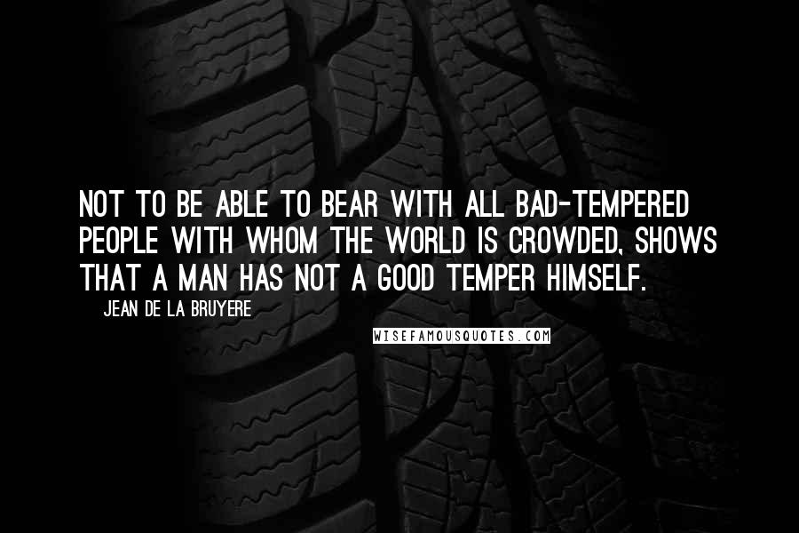 Jean De La Bruyere Quotes: Not to be able to bear with all bad-tempered people with whom the world is crowded, shows that a man has not a good temper himself.