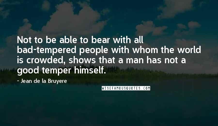 Jean De La Bruyere Quotes: Not to be able to bear with all bad-tempered people with whom the world is crowded, shows that a man has not a good temper himself.