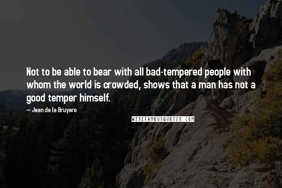 Jean De La Bruyere Quotes: Not to be able to bear with all bad-tempered people with whom the world is crowded, shows that a man has not a good temper himself.