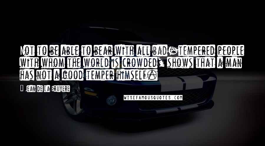 Jean De La Bruyere Quotes: Not to be able to bear with all bad-tempered people with whom the world is crowded, shows that a man has not a good temper himself.