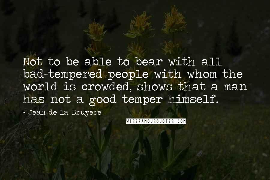 Jean De La Bruyere Quotes: Not to be able to bear with all bad-tempered people with whom the world is crowded, shows that a man has not a good temper himself.