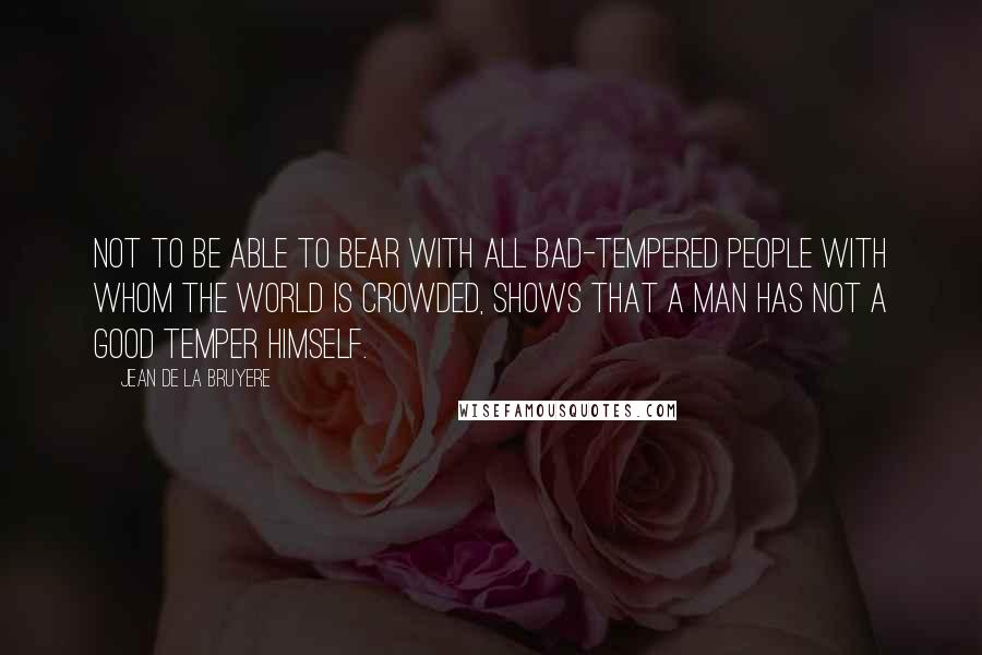 Jean De La Bruyere Quotes: Not to be able to bear with all bad-tempered people with whom the world is crowded, shows that a man has not a good temper himself.