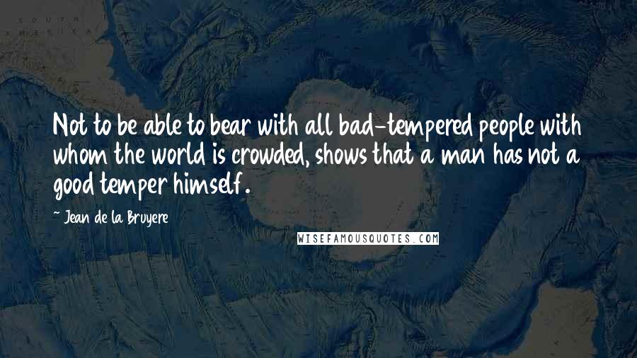 Jean De La Bruyere Quotes: Not to be able to bear with all bad-tempered people with whom the world is crowded, shows that a man has not a good temper himself.