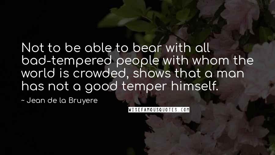 Jean De La Bruyere Quotes: Not to be able to bear with all bad-tempered people with whom the world is crowded, shows that a man has not a good temper himself.