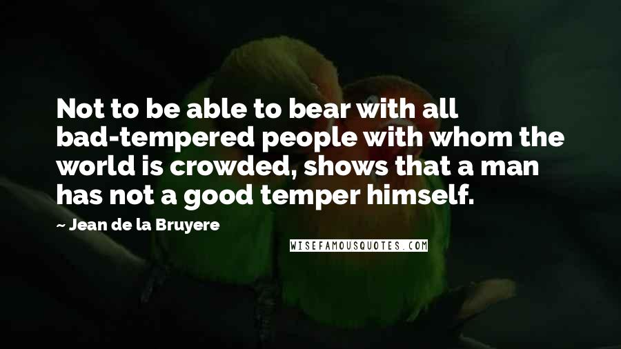 Jean De La Bruyere Quotes: Not to be able to bear with all bad-tempered people with whom the world is crowded, shows that a man has not a good temper himself.