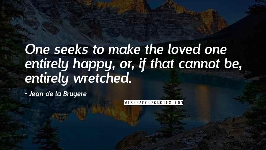 Jean De La Bruyere Quotes: One seeks to make the loved one entirely happy, or, if that cannot be, entirely wretched.