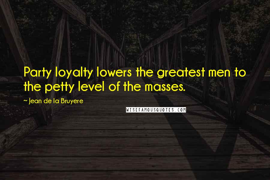 Jean De La Bruyere Quotes: Party loyalty lowers the greatest men to the petty level of the masses.