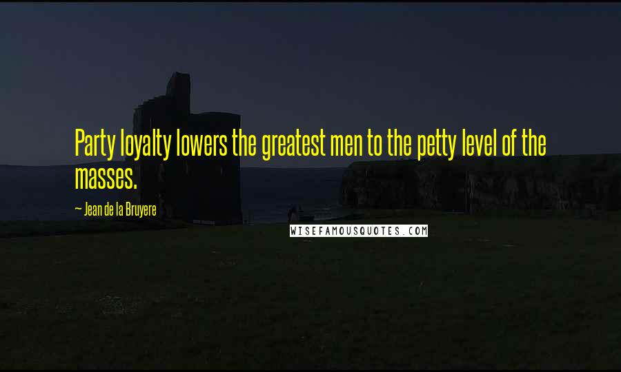 Jean De La Bruyere Quotes: Party loyalty lowers the greatest men to the petty level of the masses.