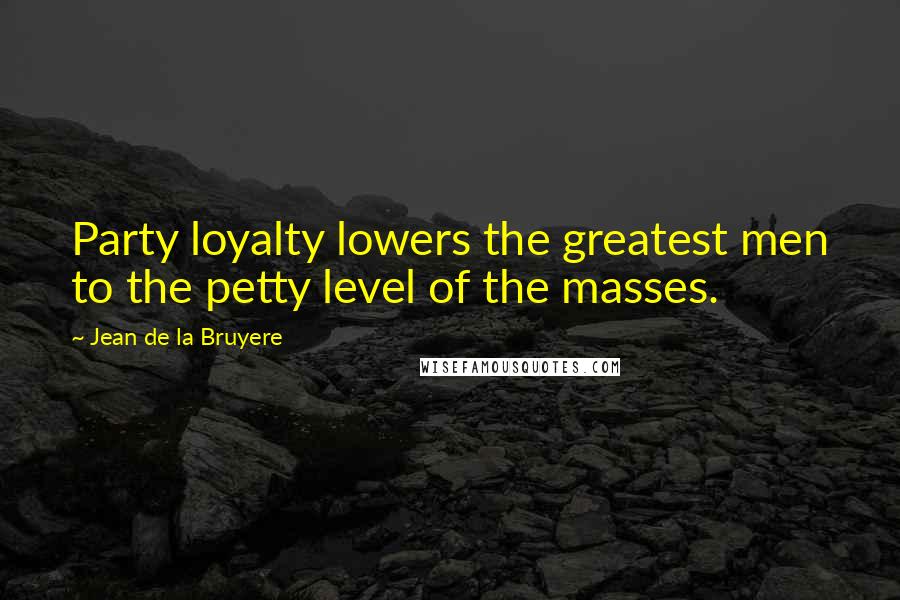 Jean De La Bruyere Quotes: Party loyalty lowers the greatest men to the petty level of the masses.