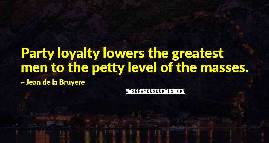 Jean De La Bruyere Quotes: Party loyalty lowers the greatest men to the petty level of the masses.