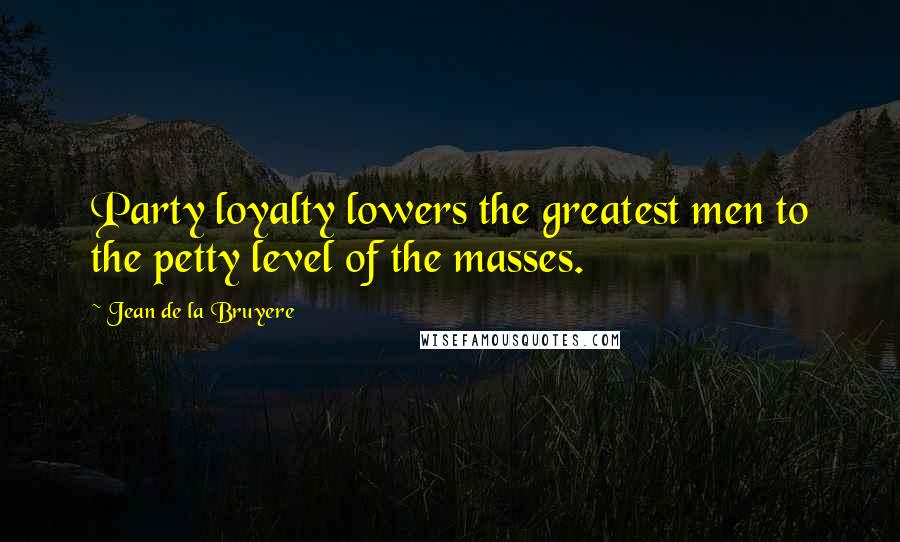 Jean De La Bruyere Quotes: Party loyalty lowers the greatest men to the petty level of the masses.