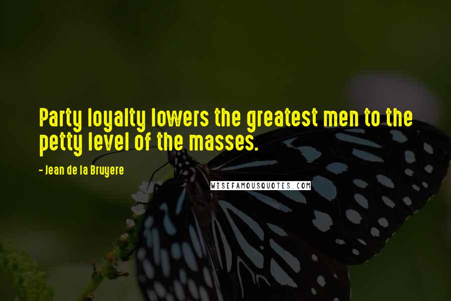 Jean De La Bruyere Quotes: Party loyalty lowers the greatest men to the petty level of the masses.