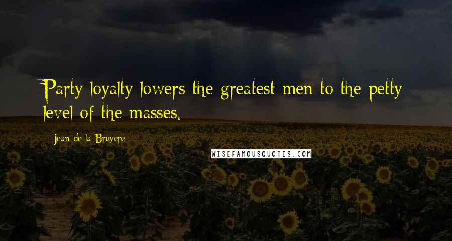 Jean De La Bruyere Quotes: Party loyalty lowers the greatest men to the petty level of the masses.