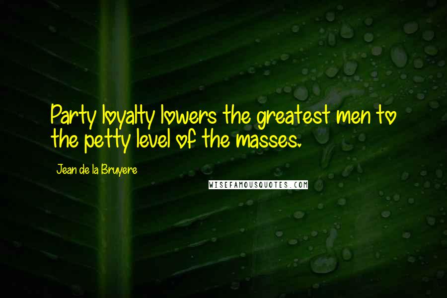 Jean De La Bruyere Quotes: Party loyalty lowers the greatest men to the petty level of the masses.