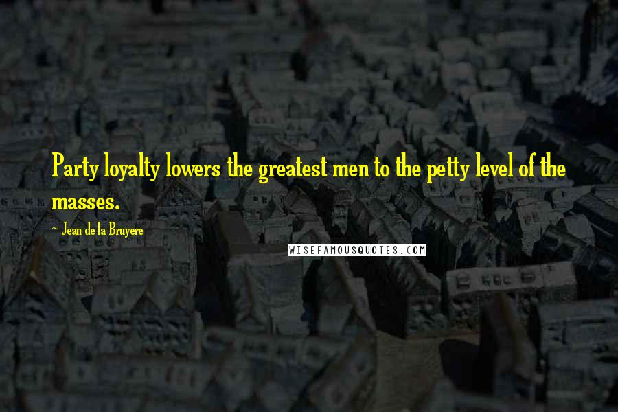 Jean De La Bruyere Quotes: Party loyalty lowers the greatest men to the petty level of the masses.