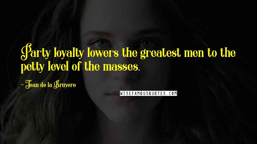 Jean De La Bruyere Quotes: Party loyalty lowers the greatest men to the petty level of the masses.