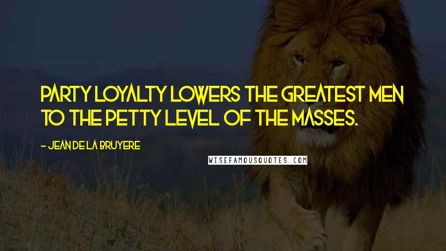 Jean De La Bruyere Quotes: Party loyalty lowers the greatest men to the petty level of the masses.