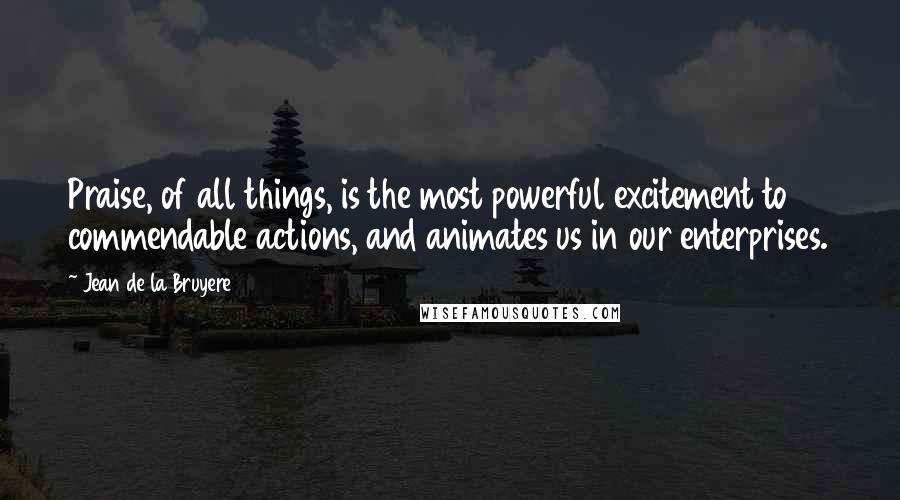 Jean De La Bruyere Quotes: Praise, of all things, is the most powerful excitement to commendable actions, and animates us in our enterprises.