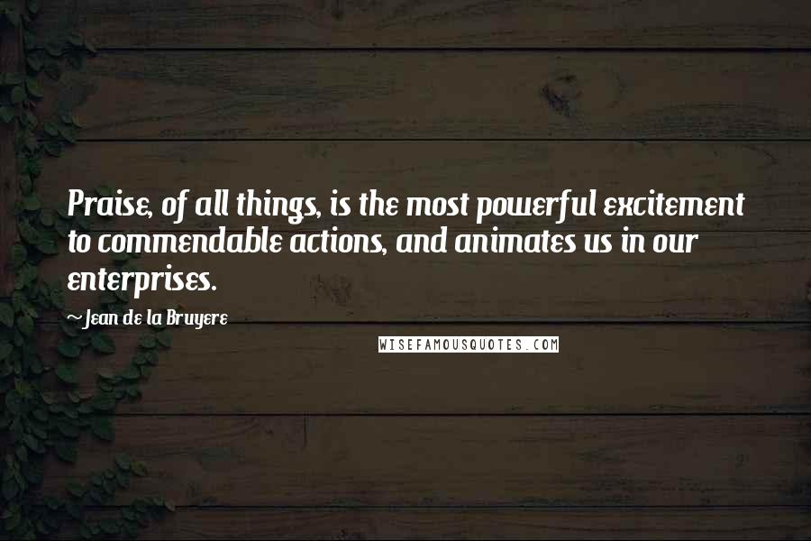 Jean De La Bruyere Quotes: Praise, of all things, is the most powerful excitement to commendable actions, and animates us in our enterprises.