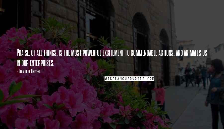 Jean De La Bruyere Quotes: Praise, of all things, is the most powerful excitement to commendable actions, and animates us in our enterprises.