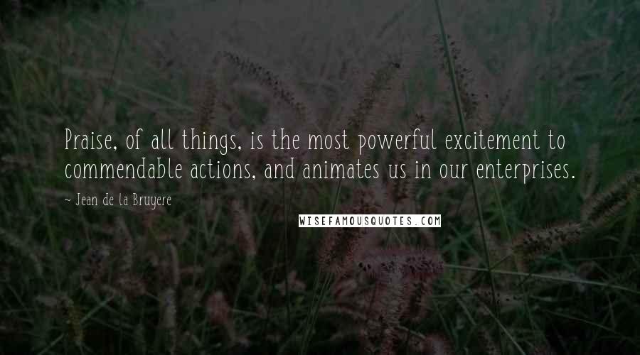 Jean De La Bruyere Quotes: Praise, of all things, is the most powerful excitement to commendable actions, and animates us in our enterprises.