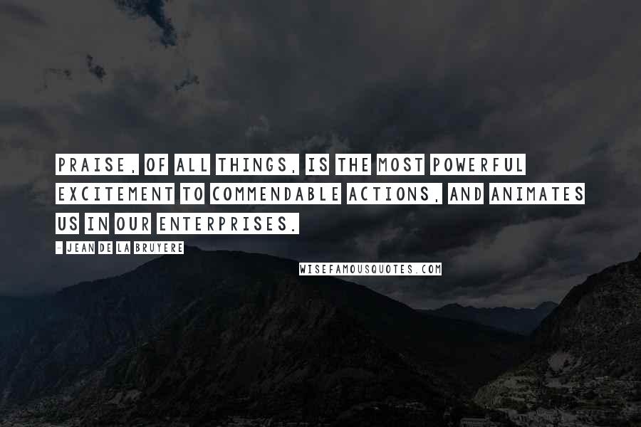 Jean De La Bruyere Quotes: Praise, of all things, is the most powerful excitement to commendable actions, and animates us in our enterprises.