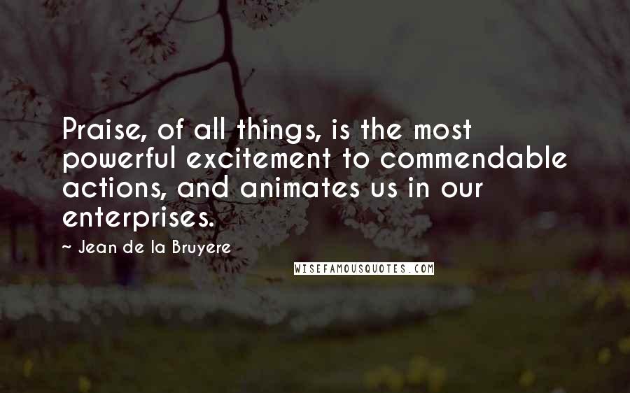 Jean De La Bruyere Quotes: Praise, of all things, is the most powerful excitement to commendable actions, and animates us in our enterprises.