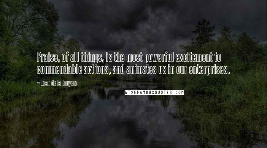 Jean De La Bruyere Quotes: Praise, of all things, is the most powerful excitement to commendable actions, and animates us in our enterprises.