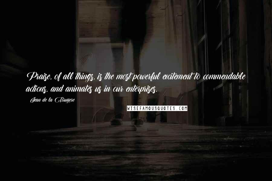 Jean De La Bruyere Quotes: Praise, of all things, is the most powerful excitement to commendable actions, and animates us in our enterprises.