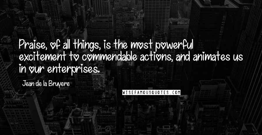 Jean De La Bruyere Quotes: Praise, of all things, is the most powerful excitement to commendable actions, and animates us in our enterprises.