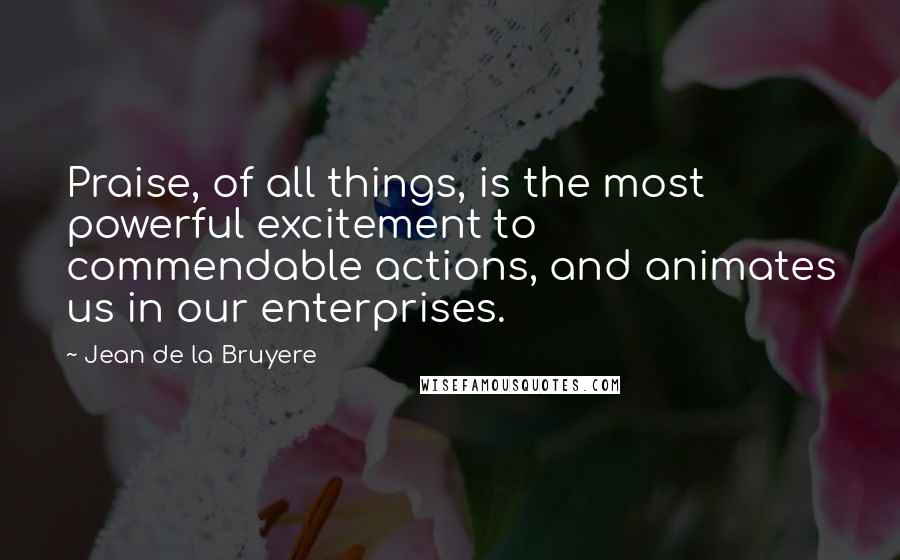 Jean De La Bruyere Quotes: Praise, of all things, is the most powerful excitement to commendable actions, and animates us in our enterprises.