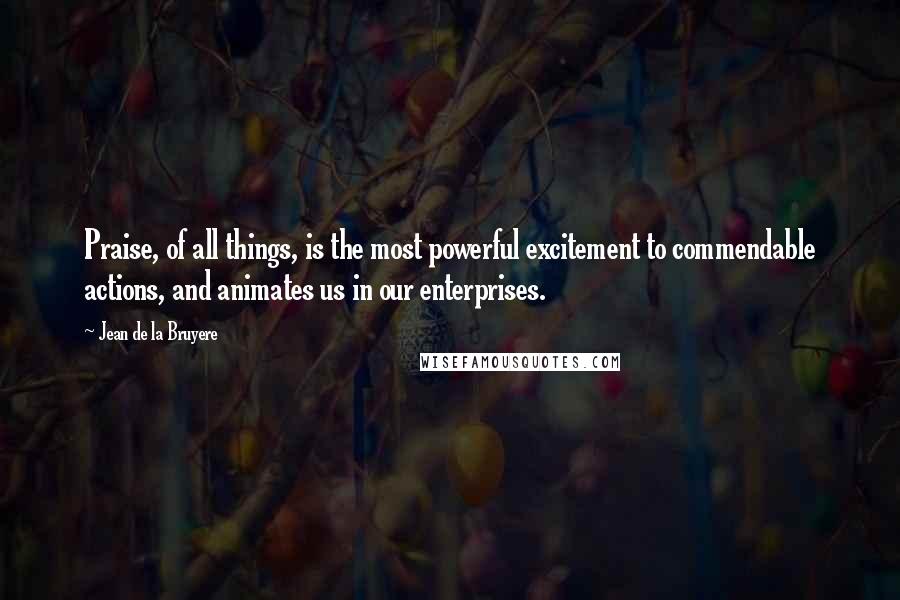 Jean De La Bruyere Quotes: Praise, of all things, is the most powerful excitement to commendable actions, and animates us in our enterprises.