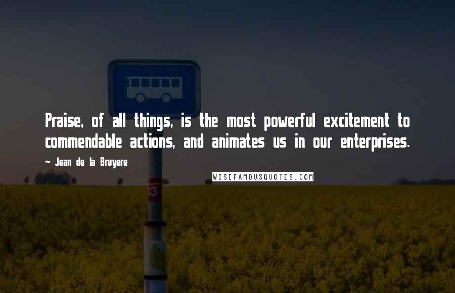 Jean De La Bruyere Quotes: Praise, of all things, is the most powerful excitement to commendable actions, and animates us in our enterprises.