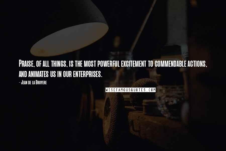 Jean De La Bruyere Quotes: Praise, of all things, is the most powerful excitement to commendable actions, and animates us in our enterprises.