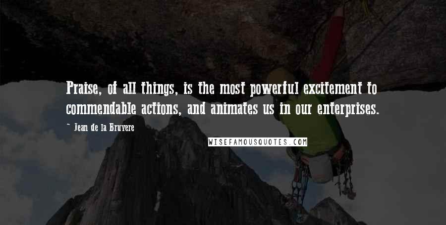 Jean De La Bruyere Quotes: Praise, of all things, is the most powerful excitement to commendable actions, and animates us in our enterprises.