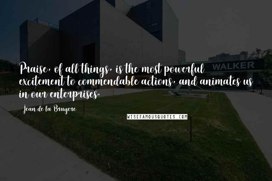 Jean De La Bruyere Quotes: Praise, of all things, is the most powerful excitement to commendable actions, and animates us in our enterprises.