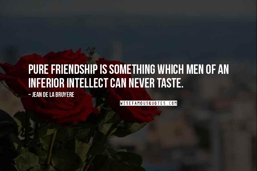 Jean De La Bruyere Quotes: Pure friendship is something which men of an inferior intellect can never taste.