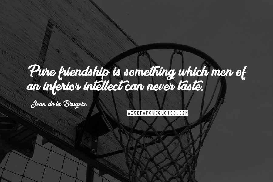 Jean De La Bruyere Quotes: Pure friendship is something which men of an inferior intellect can never taste.